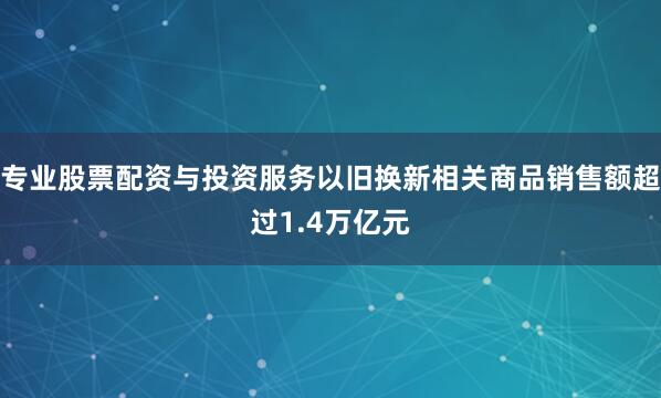 专业股票配资与投资服务以旧换新相关商品销售额超过1.4万亿元