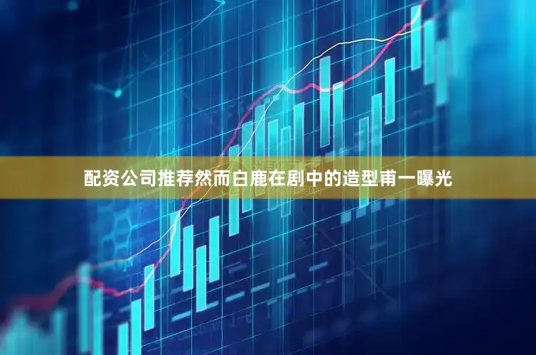 配资公司推荐然而白鹿在剧中的造型甫一曝光