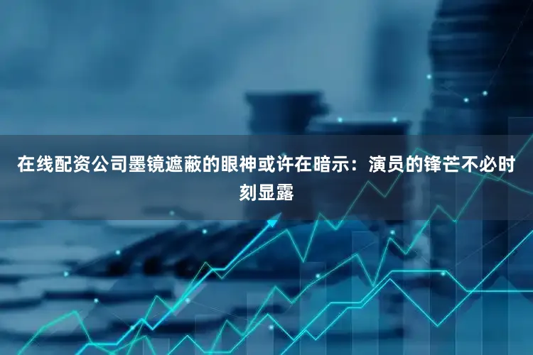 在线配资公司墨镜遮蔽的眼神或许在暗示：演员的锋芒不必时刻显露